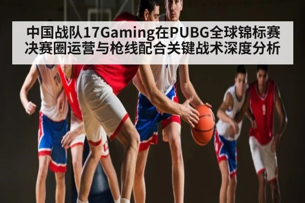 中国战队17Gaming在PUBG全球锦标赛决赛圈运营与枪线配合关键战术深度分析