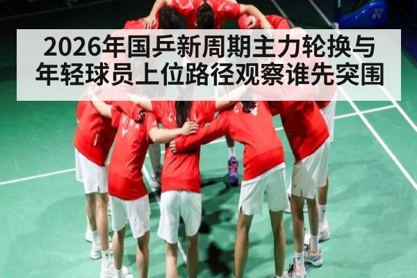 2026年国乒新周期主力轮换与年轻球员上位路径观察谁先突围