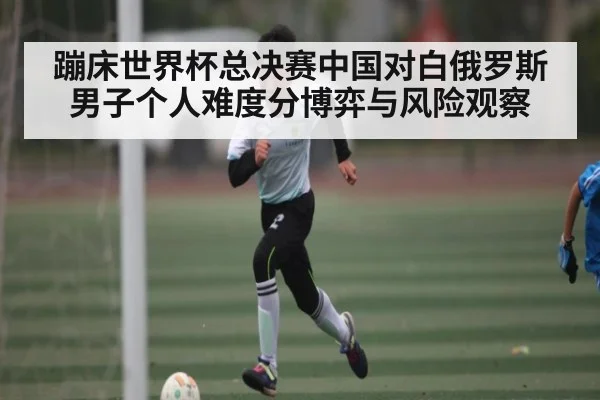 蹦床世界杯总决赛中国对白俄罗斯男子个人难度分博弈与风险观察
